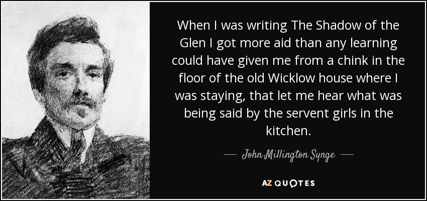 When I was writing The Shadow of the Glen I got more aid than any learning could have given me from a chink in the floor of the old Wicklow house where I was staying, that let me hear what was being said by the servent girls in the kitchen. - John Millington Synge