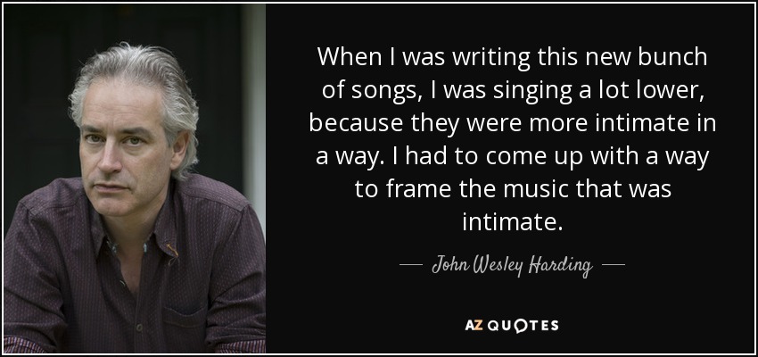 When I was writing this new bunch of songs, I was singing a lot lower, because they were more intimate in a way. I had to come up with a way to frame the music that was intimate. - John Wesley Harding