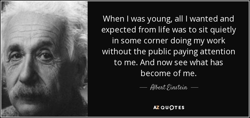 When I was young, all I wanted and expected from life was to sit quietly in some corner doing my work without the public paying attention to me. And now see what has become of me. - Albert Einstein