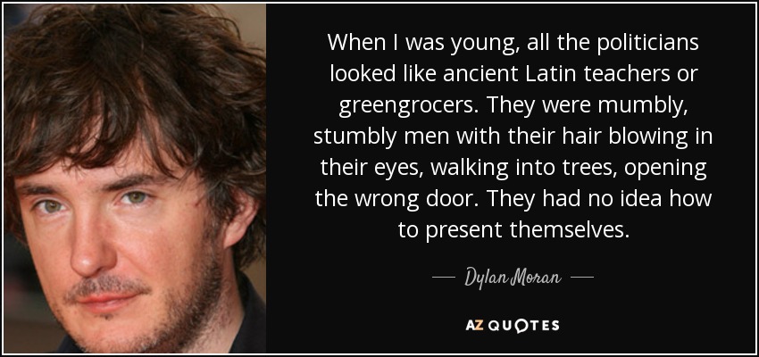When I was young, all the politicians looked like ancient Latin teachers or greengrocers. They were mumbly, stumbly men with their hair blowing in their eyes, walking into trees, opening the wrong door. They had no idea how to present themselves. - Dylan Moran