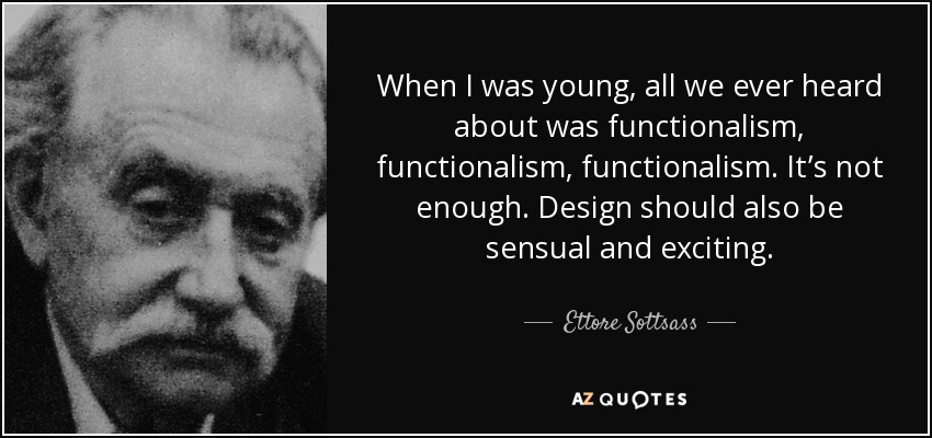 When I was young, all we ever heard about was functionalism, functionalism, functionalism. It’s not enough. Design should also be sensual and exciting. - Ettore Sottsass