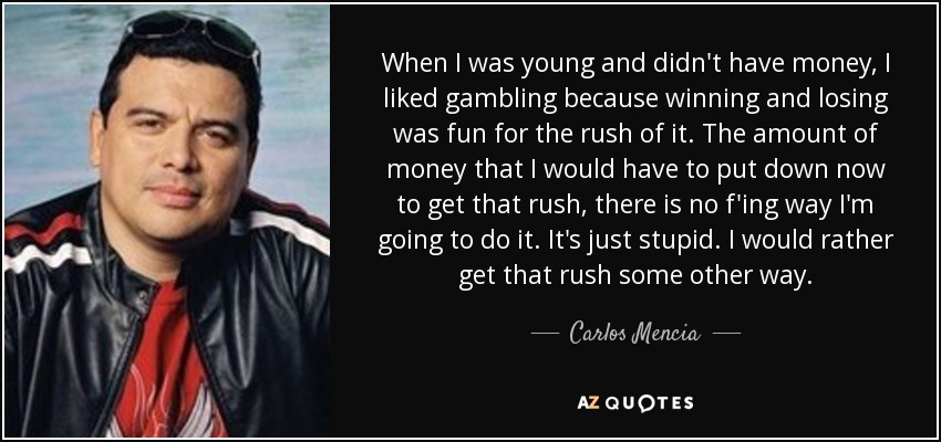 When I was young and didn't have money, I liked gambling because winning and losing was fun for the rush of it. The amount of money that I would have to put down now to get that rush, there is no f'ing way I'm going to do it. It's just stupid. I would rather get that rush some other way. - Carlos Mencia