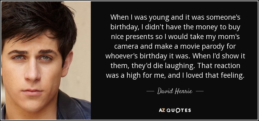 When I was young and it was someone's birthday, I didn't have the money to buy nice presents so I would take my mom's camera and make a movie parody for whoever's birthday it was. When I'd show it them, they'd die laughing. That reaction was a high for me, and I loved that feeling. - David Henrie