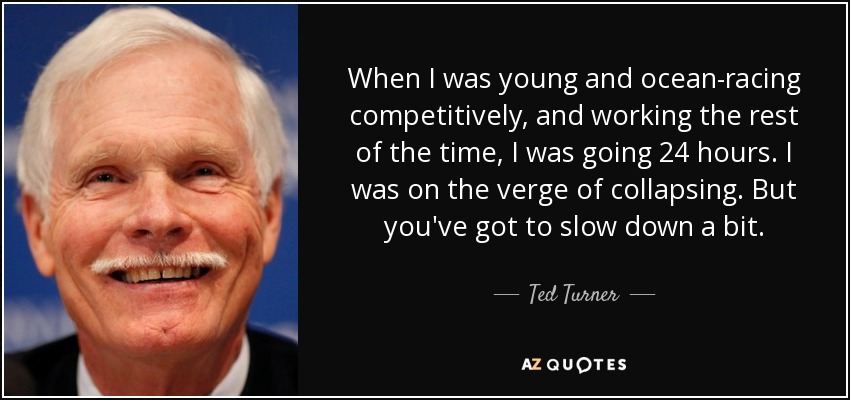 When I was young and ocean-racing competitively, and working the rest of the time, I was going 24 hours. I was on the verge of collapsing. But you've got to slow down a bit. - Ted Turner