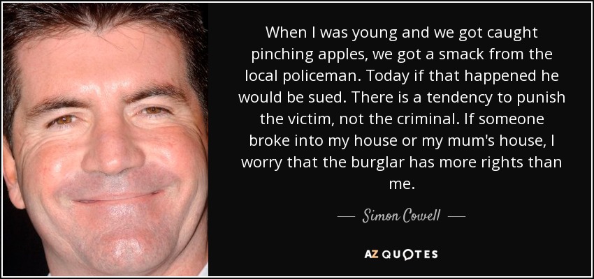 When I was young and we got caught pinching apples, we got a smack from the local policeman. Today if that happened he would be sued. There is a tendency to punish the victim, not the criminal. If someone broke into my house or my mum's house, I worry that the burglar has more rights than me. - Simon Cowell