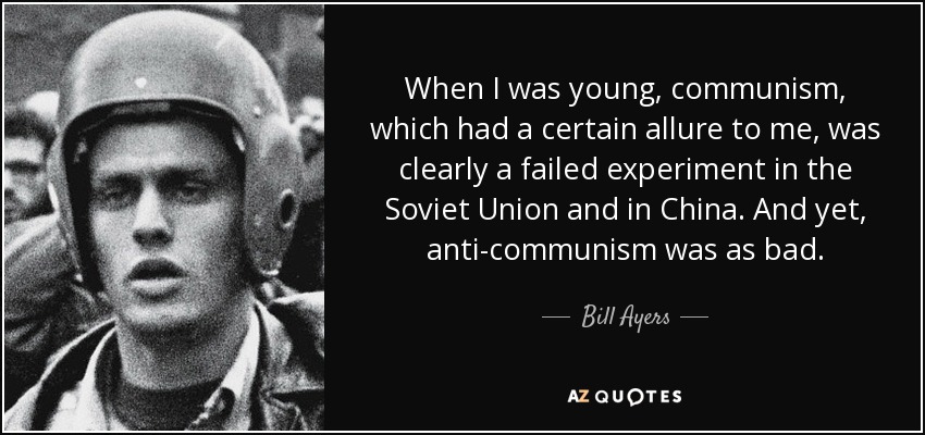 When I was young, communism, which had a certain allure to me, was clearly a failed experiment in the Soviet Union and in China. And yet, anti-communism was as bad. - Bill Ayers