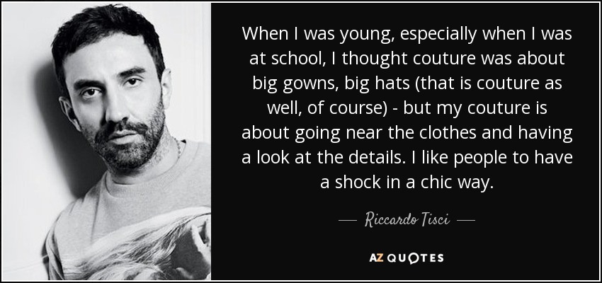 When I was young, especially when I was at school, I thought couture was about big gowns, big hats (that is couture as well, of course) - but my couture is about going near the clothes and having a look at the details. I like people to have a shock in a chic way. - Riccardo Tisci