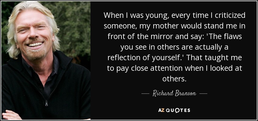 When I was young, every time I criticized someone, my mother would stand me in front of the mirror and say: 'The flaws you see in others are actually a reflection of yourself.' That taught me to pay close attention when I looked at others. - Richard Branson