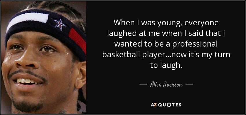 When I was young, everyone laughed at me when I said that I wanted to be a professional basketball player...now it's my turn to laugh. - Allen Iverson
