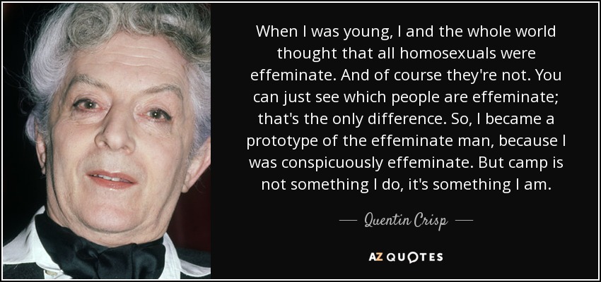 When I was young, I and the whole world thought that all homosexuals were effeminate. And of course they're not. You can just see which people are effeminate; that's the only difference. So, I became a prototype of the effeminate man, because I was conspicuously effeminate. But camp is not something I do, it's something I am. - Quentin Crisp