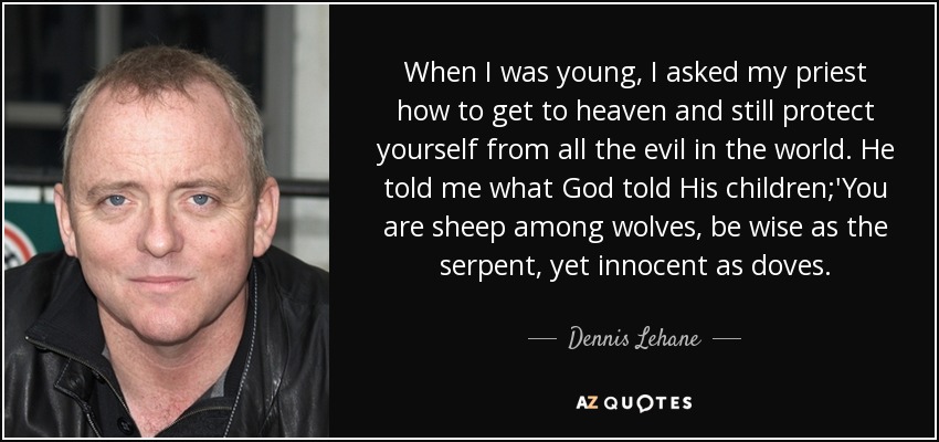 When I was young, I asked my priest how to get to heaven and still protect yourself from all the evil in the world. He told me what God told His children;'You are sheep among wolves, be wise as the serpent, yet innocent as doves. - Dennis Lehane
