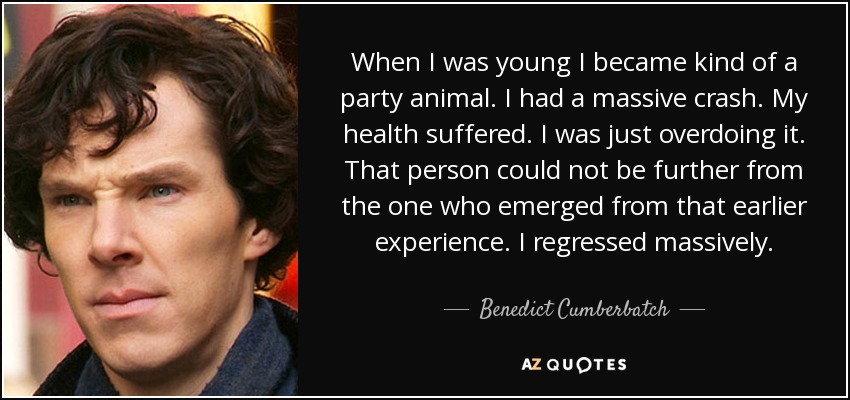 When I was young I became kind of a party animal. I had a massive crash. My health suffered. I was just overdoing it. That person could not be further from the one who emerged from that earlier experience. I regressed massively. - Benedict Cumberbatch
