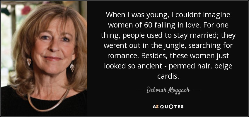 When I was young, I couldnt imagine women of 60 falling in love. For one thing, people used to stay married; they werent out in the jungle, searching for romance. Besides, these women just looked so ancient - permed hair, beige cardis. - Deborah Moggach