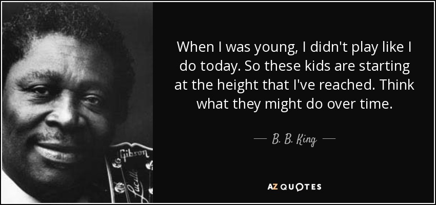 When I was young, I didn't play like I do today. So these kids are starting at the height that I've reached. Think what they might do over time. - B. B. King