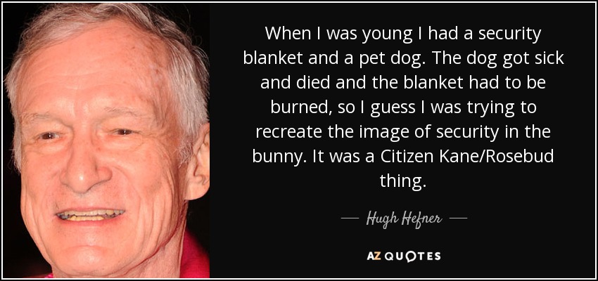 When I was young I had a security blanket and a pet dog. The dog got sick and died and the blanket had to be burned, so I guess I was trying to recreate the image of security in the bunny. It was a Citizen Kane/Rosebud thing. - Hugh Hefner