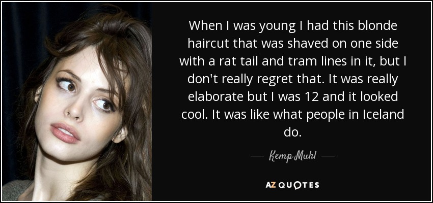 When I was young I had this blonde haircut that was shaved on one side with a rat tail and tram lines in it, but I don't really regret that. It was really elaborate but I was 12 and it looked cool. It was like what people in Iceland do. - Kemp Muhl