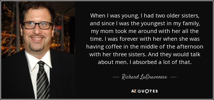 When I was young, I had two older sisters, and since I was the youngest in my family, my mom took me around with her all the time. I was forever with her when she was having coffee in the middle of the afternoon with her three sisters. And they would talk about men. I absorbed a lot of that. - Richard LaGravenese