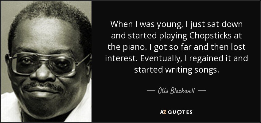 When I was young, I just sat down and started playing Chopsticks at the piano. I got so far and then lost interest. Eventually, I regained it and started writing songs. - Otis Blackwell