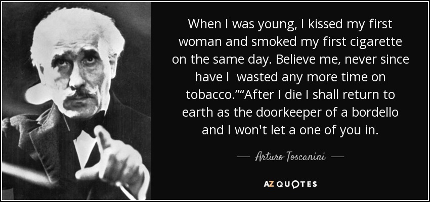 When I was young, I kissed my first woman and smoked my first cigarette on the same day. Believe me, never since have I wasted any more time on tobacco.”“After I die I shall return to earth as the doorkeeper of a bordello and I won't let a one of you in. - Arturo Toscanini