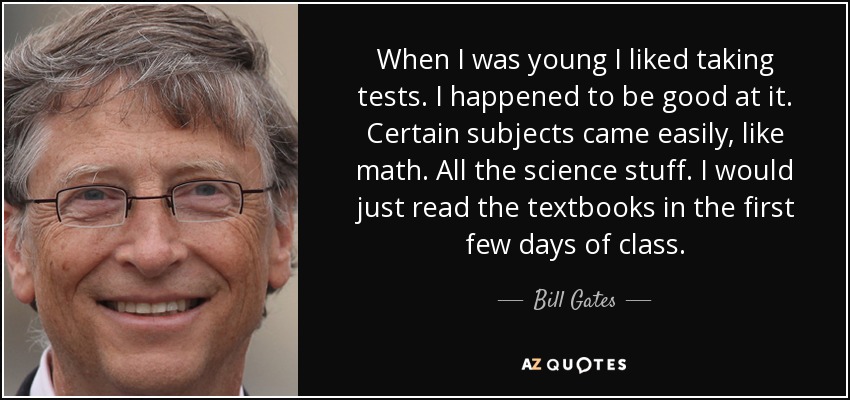 When I was young I liked taking tests. I happened to be good at it. Certain subjects came easily, like math. All the science stuff. I would just read the textbooks in the first few days of class. - Bill Gates