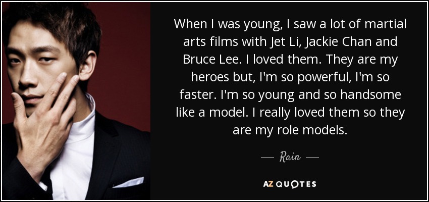 When I was young, I saw a lot of martial arts films with Jet Li, Jackie Chan and Bruce Lee. I loved them. They are my heroes but, I'm so powerful, I'm so faster. I'm so young and so handsome like a model. I really loved them so they are my role models. - Rain