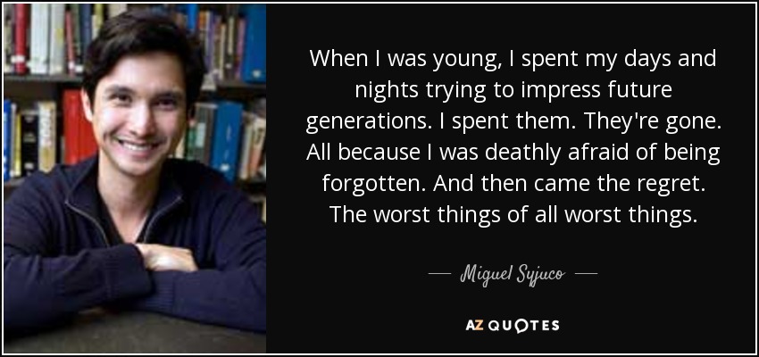 When I was young, I spent my days and nights trying to impress future generations. I spent them. They're gone. All because I was deathly afraid of being forgotten. And then came the regret. The worst things of all worst things. - Miguel Syjuco
