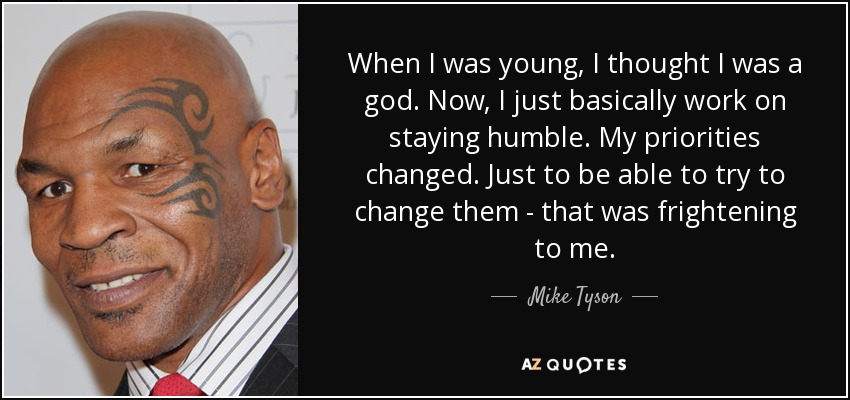 When I was young, I thought I was a god. Now, I just basically work on staying humble. My priorities changed. Just to be able to try to change them - that was frightening to me. - Mike Tyson