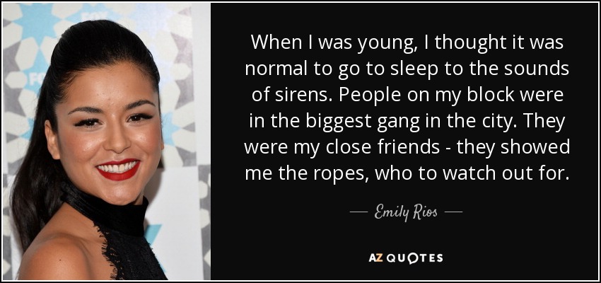 When I was young, I thought it was normal to go to sleep to the sounds of sirens. People on my block were in the biggest gang in the city. They were my close friends - they showed me the ropes, who to watch out for. - Emily Rios