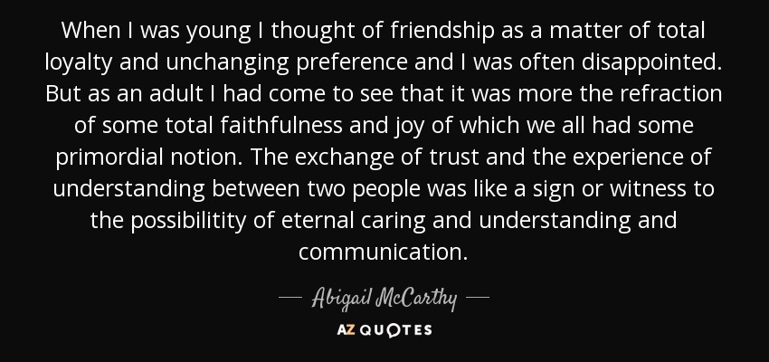 When I was young I thought of friendship as a matter of total loyalty and unchanging preference and I was often disappointed. But as an adult I had come to see that it was more the refraction of some total faithfulness and joy of which we all had some primordial notion. The exchange of trust and the experience of understanding between two people was like a sign or witness to the possibilitity of eternal caring and understanding and communication. - Abigail McCarthy