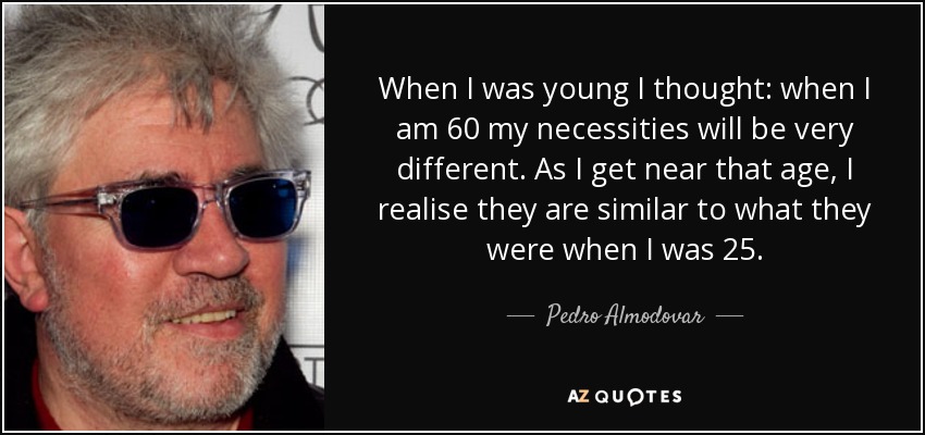 When I was young I thought: when I am 60 my necessities will be very different. As I get near that age, I realise they are similar to what they were when I was 25. - Pedro Almodovar