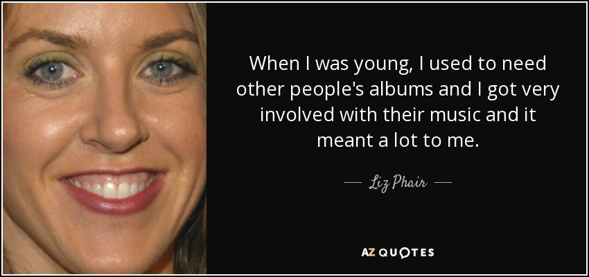 When I was young, I used to need other people's albums and I got very involved with their music and it meant a lot to me. - Liz Phair
