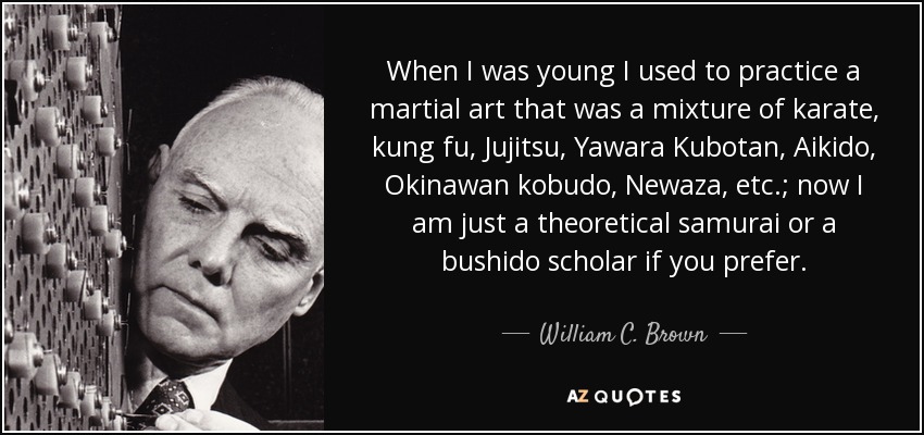 When I was young I used to practice a martial art that was a mixture of karate, kung fu, Jujitsu, Yawara Kubotan, Aikido, Okinawan kobudo, Newaza, etc.; now I am just a theoretical samurai or a bushido scholar if you prefer. - William C. Brown