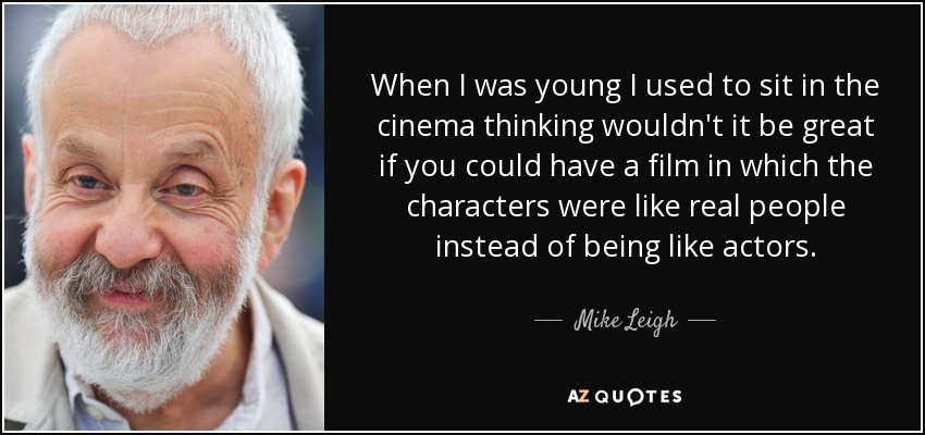 When I was young I used to sit in the cinema thinking wouldn't it be great if you could have a film in which the characters were like real people instead of being like actors. - Mike Leigh