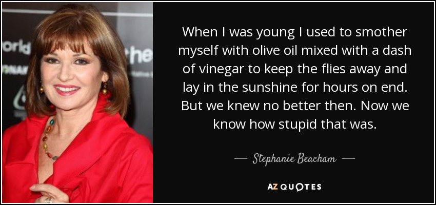When I was young I used to smother myself with olive oil mixed with a dash of vinegar to keep the flies away and lay in the sunshine for hours on end. But we knew no better then. Now we know how stupid that was. - Stephanie Beacham