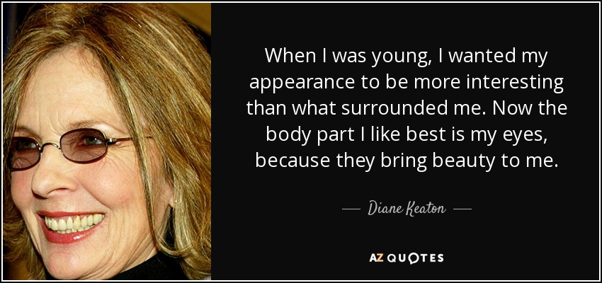 When I was young, I wanted my appearance to be more interesting than what surrounded me. Now the body part I like best is my eyes, because they bring beauty to me. - Diane Keaton