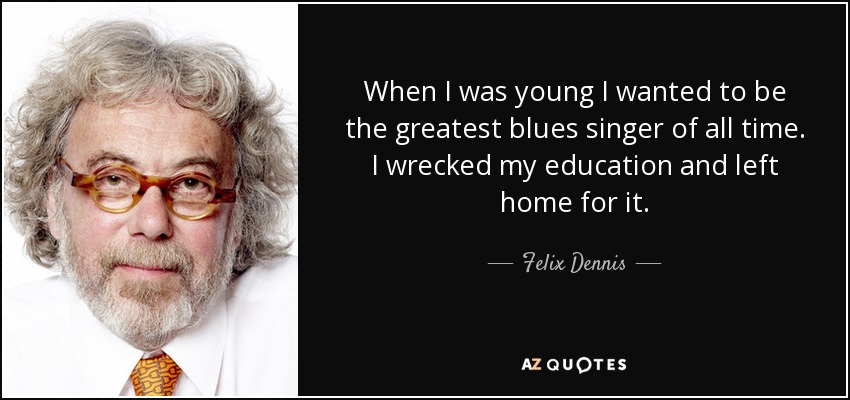 When I was young I wanted to be the greatest blues singer of all time. I wrecked my education and left home for it. - Felix Dennis