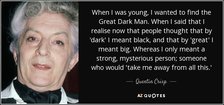 When I was young, I wanted to find the Great Dark Man. When I said that I realise now that people thought that by 'dark' I meant black, and that by 'great' I meant big. Whereas I only meant a strong, mysterious person; someone who would 'take me away from all this.' - Quentin Crisp