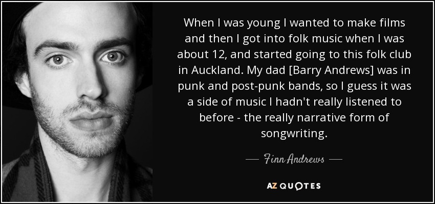 When I was young I wanted to make films and then I got into folk music when I was about 12, and started going to this folk club in Auckland. My dad [Barry Andrews] was in punk and post-punk bands, so I guess it was a side of music I hadn't really listened to before - the really narrative form of songwriting. - Finn Andrews