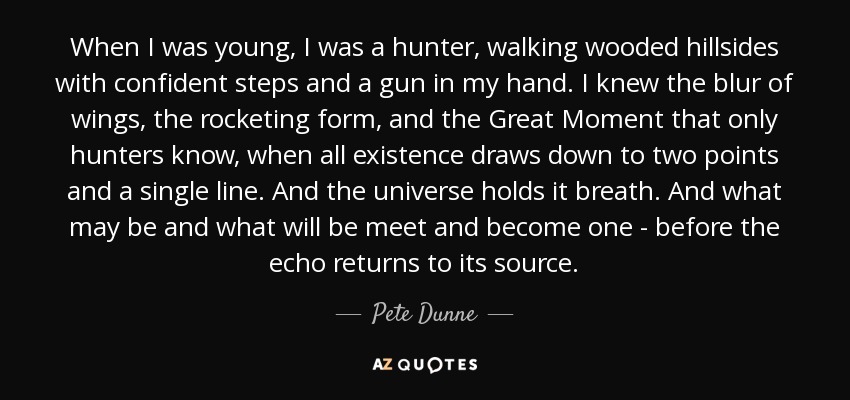 When I was young, I was a hunter, walking wooded hillsides with confident steps and a gun in my hand. I knew the blur of wings, the rocketing form, and the Great Moment that only hunters know, when all existence draws down to two points and a single line. And the universe holds it breath. And what may be and what will be meet and become one - before the echo returns to its source. - Pete Dunne