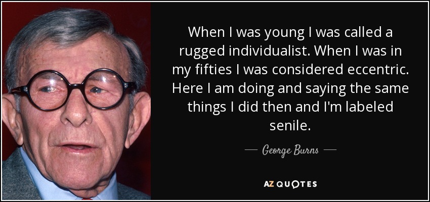 When I was young I was called a rugged individualist. When I was in my fifties I was considered eccentric. Here I am doing and saying the same things I did then and I'm labeled senile. - George Burns