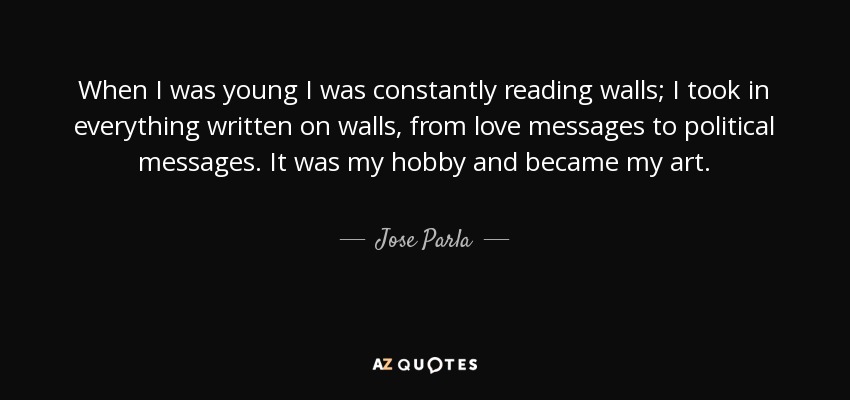 When I was young I was constantly reading walls; I took in everything written on walls, from love messages to political messages. It was my hobby and became my art. - Jose Parla