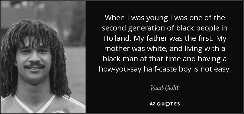When I was young I was one of the second generation of black people in Holland. My father was the first. My mother was white, and living with a black man at that time and having a how-you-say half-caste boy is not easy. - Ruud Gullit