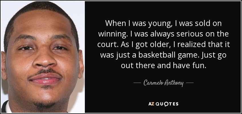 When I was young, I was sold on winning. I was always serious on the court. As I got older, I realized that it was just a basketball game. Just go out there and have fun. - Carmelo Anthony