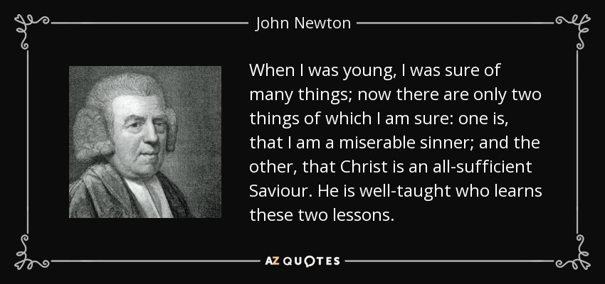 When I was young, I was sure of many things; now there are only two things of which I am sure: one is, that I am a miserable sinner; and the other, that Christ is an all-sufficient Saviour. He is well-taught who learns these two lessons. - John Newton