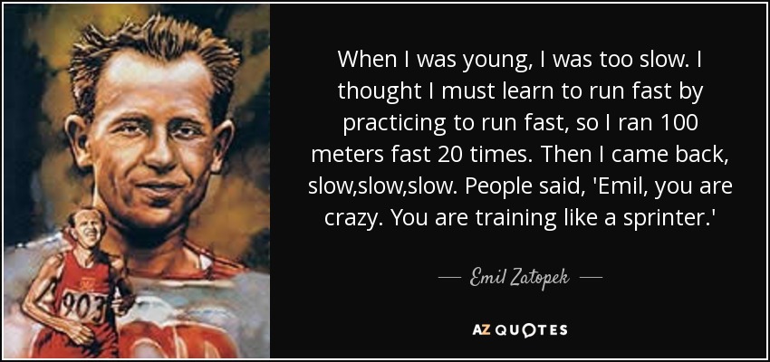When I was young, I was too slow. I thought I must learn to run fast by practicing to run fast, so I ran 100 meters fast 20 times. Then I came back, slow,slow,slow. People said, 'Emil, you are crazy. You are training like a sprinter.' - Emil Zatopek