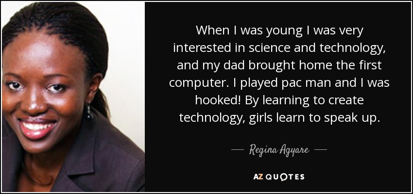 When I was young I was very interested in science and technology, and my dad brought home the first computer. I played pac man and I was hooked! By learning to create technology, girls learn to speak up. - Regina Agyare