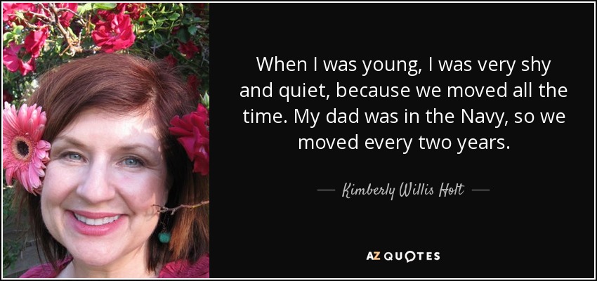 When I was young, I was very shy and quiet, because we moved all the time. My dad was in the Navy, so we moved every two years. - Kimberly Willis Holt