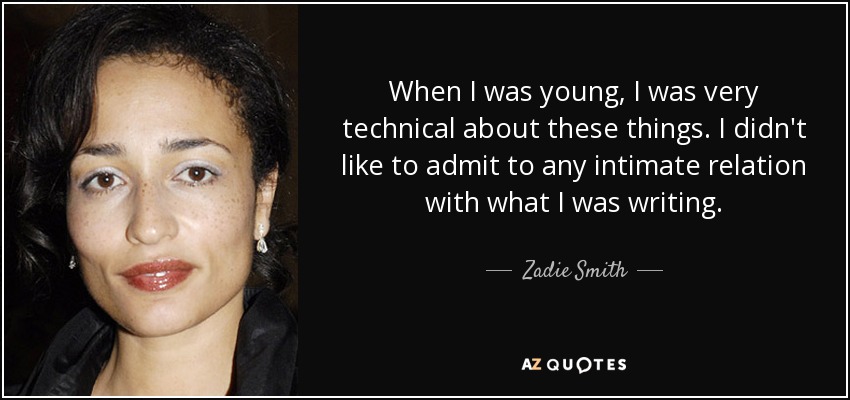When I was young, I was very technical about these things. I didn't like to admit to any intimate relation with what I was writing. - Zadie Smith