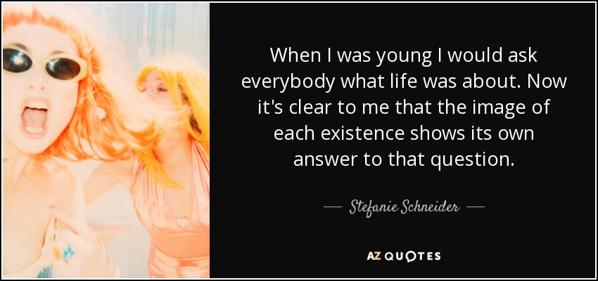 When I was young I would ask everybody what life was about. Now it's clear to me that the image of each existence shows its own answer to that question. - Stefanie Schneider
