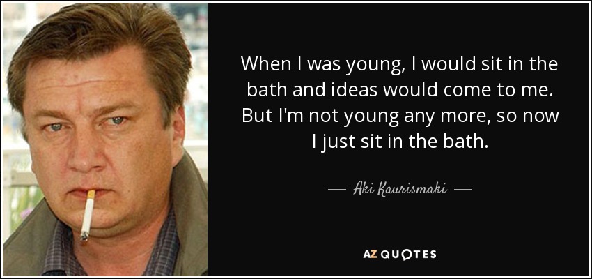 When I was young, I would sit in the bath and ideas would come to me. But I'm not young any more, so now I just sit in the bath. - Aki Kaurismaki